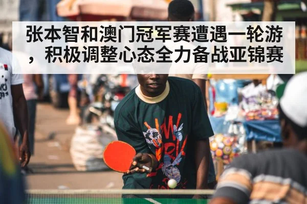 张本智和澳门冠军赛遭遇一轮游,积极调整心态全力备战亚锦赛