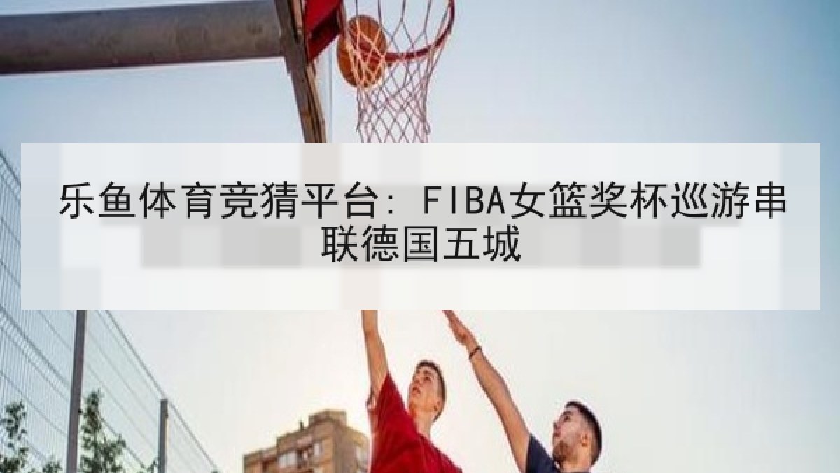 乐鱼体育竞猜平台: FIBA女篮奖杯巡游串联德国五城