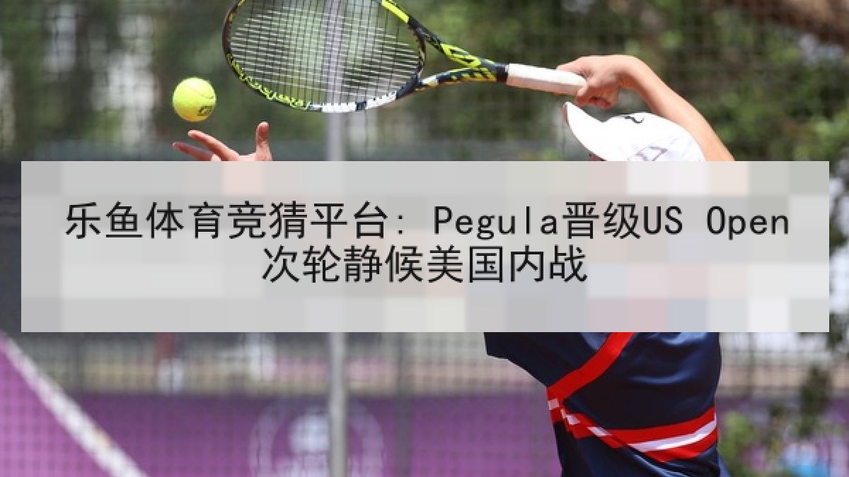 乐鱼体育竞猜平台: Pegula晋级US Open次轮静候美国内战